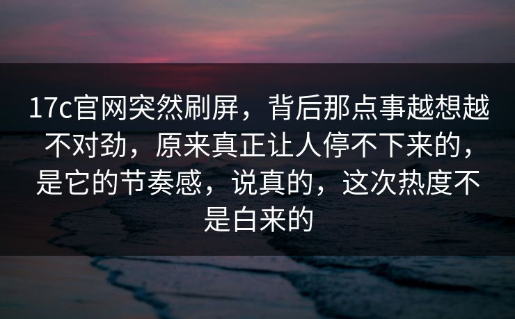17c官网突然刷屏，背后那点事越想越不对劲，原来真正让人停不下来的，是它的节奏感，说真的，这次热度不是白来的