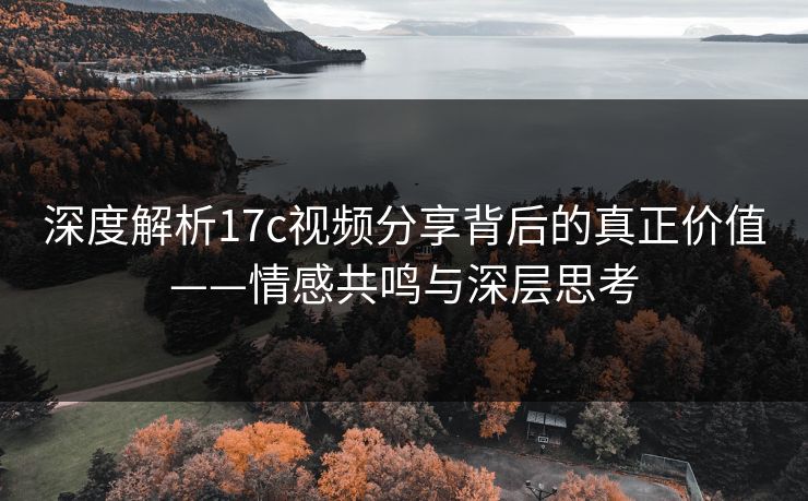 深度解析17c视频分享背后的真正价值——情感共鸣与深层思考